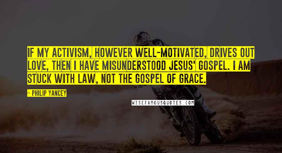 Philip Yancey Quotes: If my activism, however well-motivated, drives out love, then I have misunderstood Jesus' gospel. I am stuck with law, not the gospel of grace.