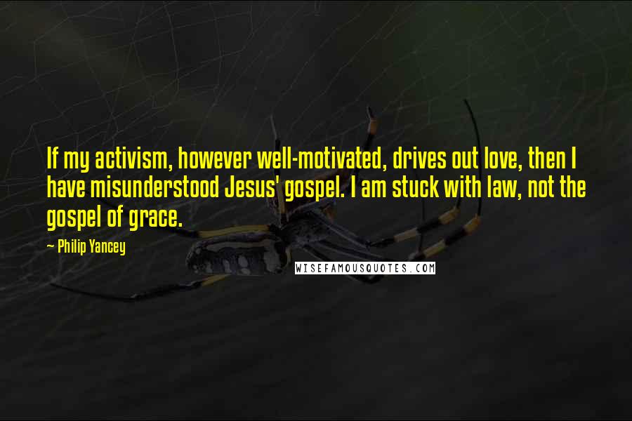 Philip Yancey Quotes: If my activism, however well-motivated, drives out love, then I have misunderstood Jesus' gospel. I am stuck with law, not the gospel of grace.