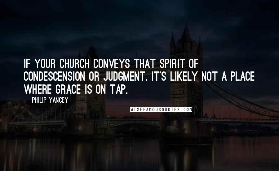 Philip Yancey Quotes: If your church conveys that spirit of condescension or judgment, it's likely not a place where grace is on tap.