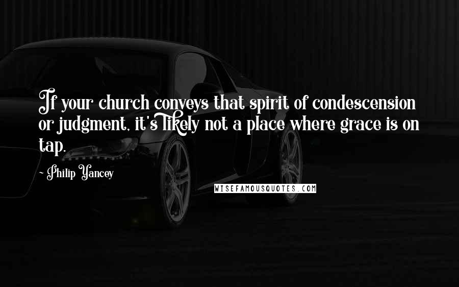 Philip Yancey Quotes: If your church conveys that spirit of condescension or judgment, it's likely not a place where grace is on tap.