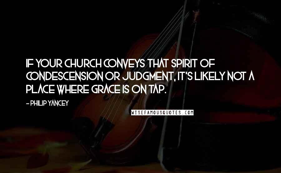 Philip Yancey Quotes: If your church conveys that spirit of condescension or judgment, it's likely not a place where grace is on tap.