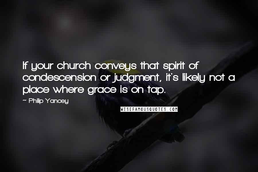 Philip Yancey Quotes: If your church conveys that spirit of condescension or judgment, it's likely not a place where grace is on tap.