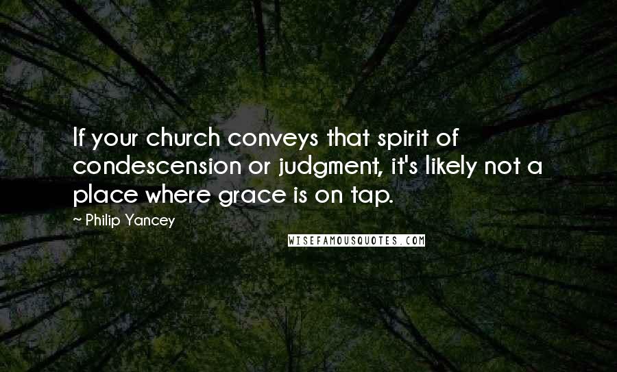 Philip Yancey Quotes: If your church conveys that spirit of condescension or judgment, it's likely not a place where grace is on tap.