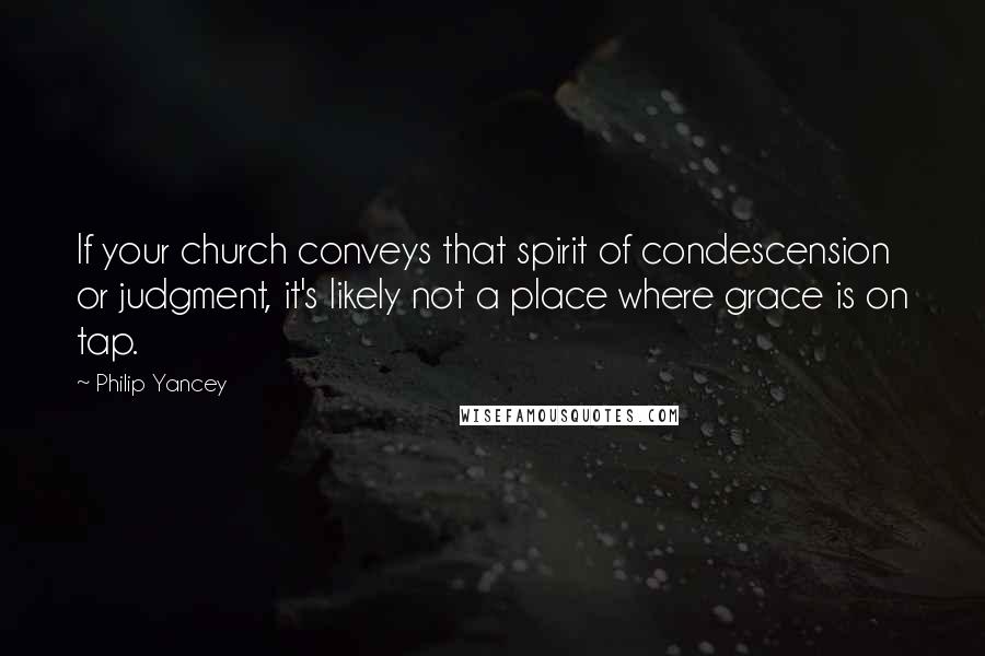 Philip Yancey Quotes: If your church conveys that spirit of condescension or judgment, it's likely not a place where grace is on tap.