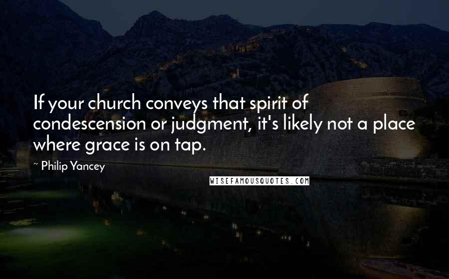 Philip Yancey Quotes: If your church conveys that spirit of condescension or judgment, it's likely not a place where grace is on tap.