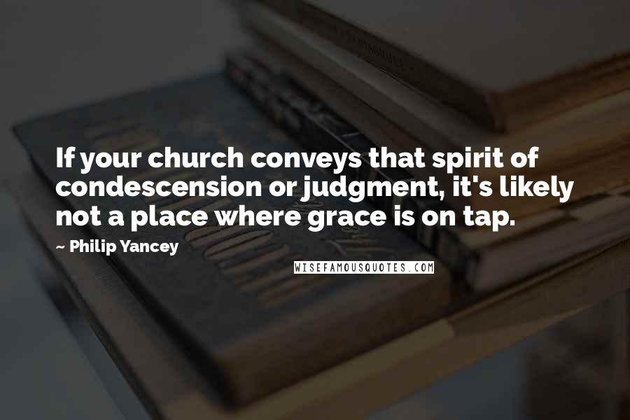 Philip Yancey Quotes: If your church conveys that spirit of condescension or judgment, it's likely not a place where grace is on tap.