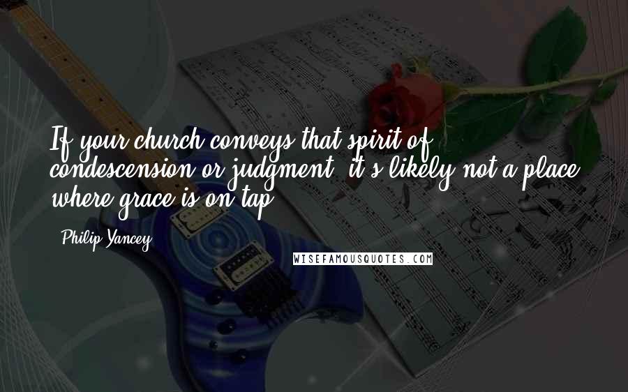 Philip Yancey Quotes: If your church conveys that spirit of condescension or judgment, it's likely not a place where grace is on tap.