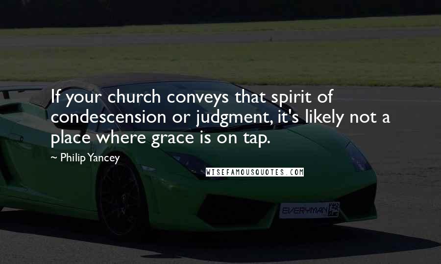 Philip Yancey Quotes: If your church conveys that spirit of condescension or judgment, it's likely not a place where grace is on tap.