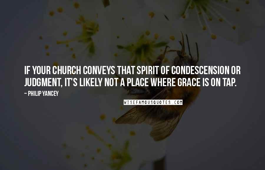Philip Yancey Quotes: If your church conveys that spirit of condescension or judgment, it's likely not a place where grace is on tap.