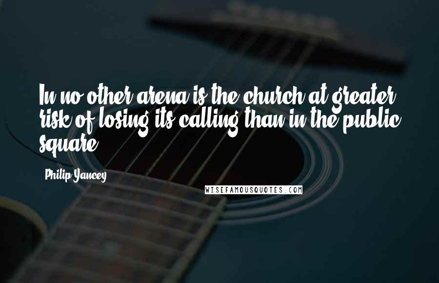 Philip Yancey Quotes: In no other arena is the church at greater risk of losing its calling than in the public square.