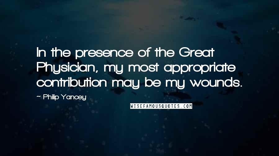 Philip Yancey Quotes: In the presence of the Great Physician, my most appropriate contribution may be my wounds.