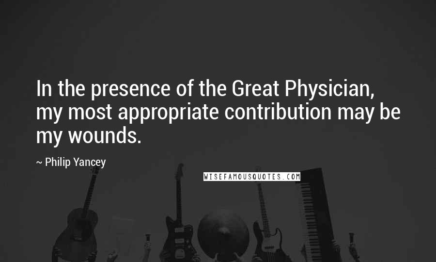 Philip Yancey Quotes: In the presence of the Great Physician, my most appropriate contribution may be my wounds.