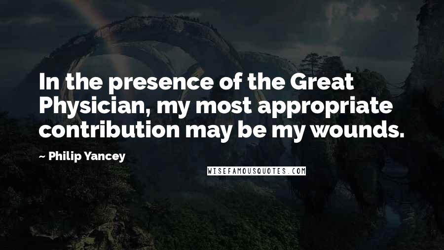 Philip Yancey Quotes: In the presence of the Great Physician, my most appropriate contribution may be my wounds.