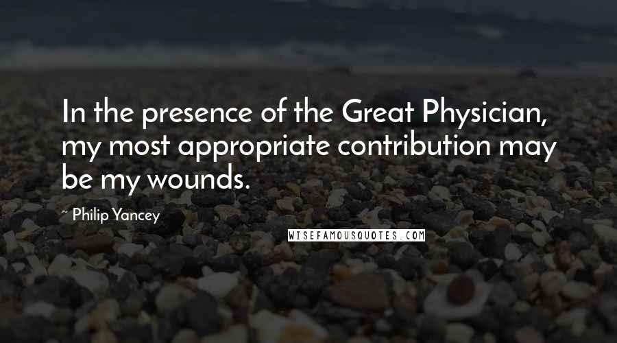 Philip Yancey Quotes: In the presence of the Great Physician, my most appropriate contribution may be my wounds.