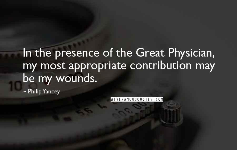 Philip Yancey Quotes: In the presence of the Great Physician, my most appropriate contribution may be my wounds.