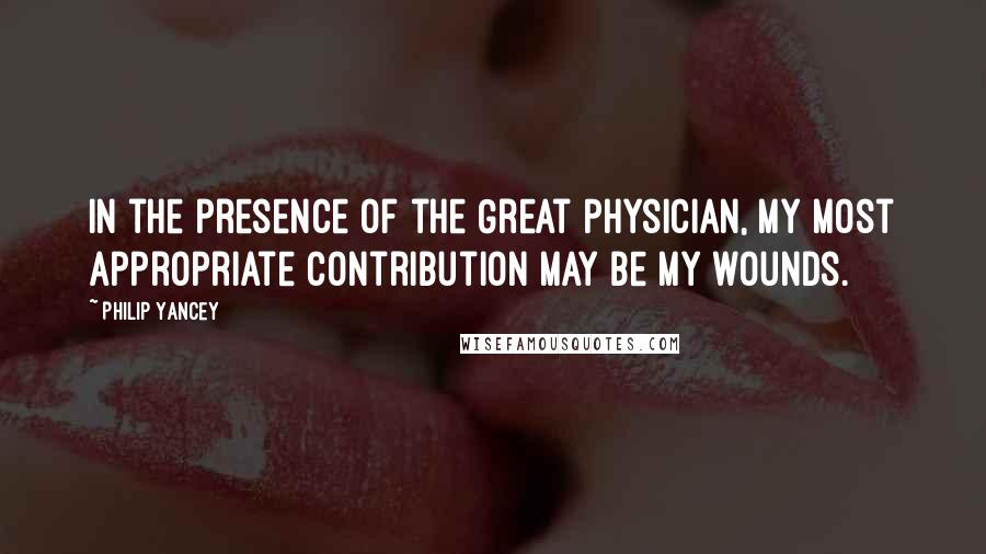 Philip Yancey Quotes: In the presence of the Great Physician, my most appropriate contribution may be my wounds.