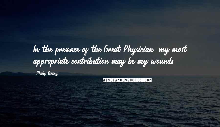 Philip Yancey Quotes: In the presence of the Great Physician, my most appropriate contribution may be my wounds.