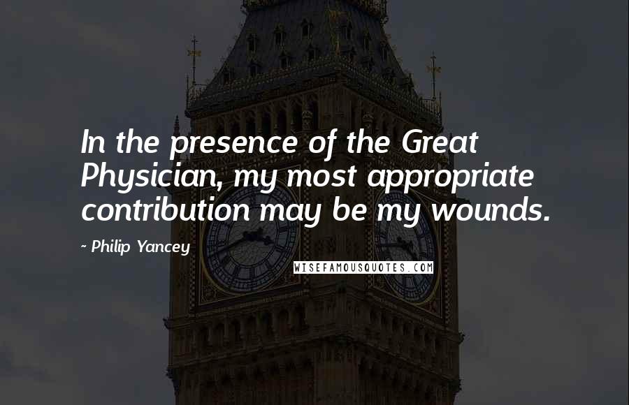 Philip Yancey Quotes: In the presence of the Great Physician, my most appropriate contribution may be my wounds.