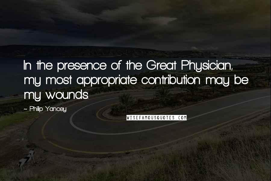 Philip Yancey Quotes: In the presence of the Great Physician, my most appropriate contribution may be my wounds.