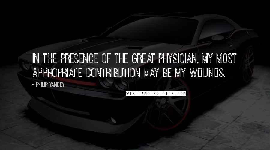 Philip Yancey Quotes: In the presence of the Great Physician, my most appropriate contribution may be my wounds.