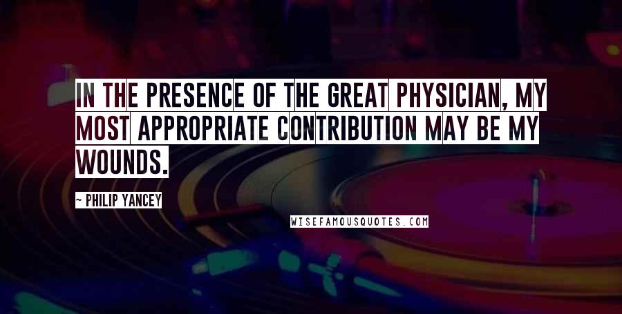 Philip Yancey Quotes: In the presence of the Great Physician, my most appropriate contribution may be my wounds.