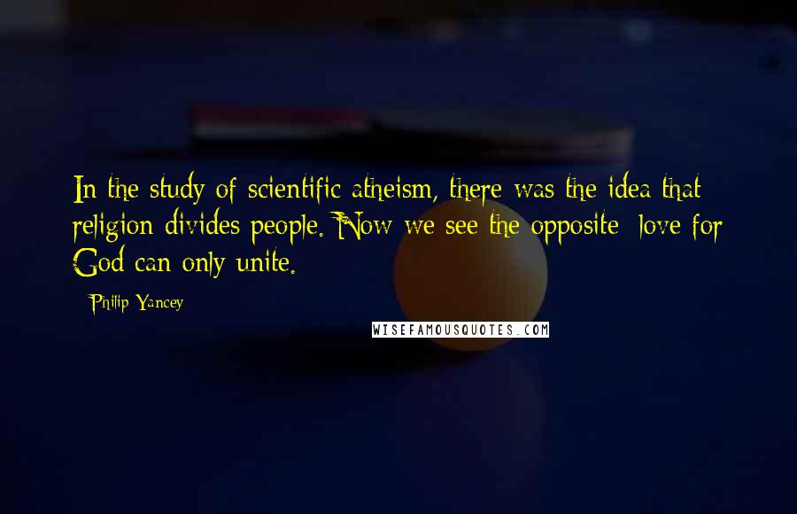 Philip Yancey Quotes: In the study of scientific atheism, there was the idea that religion divides people. Now we see the opposite: love for God can only unite.