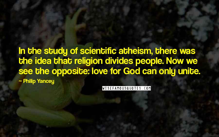 Philip Yancey Quotes: In the study of scientific atheism, there was the idea that religion divides people. Now we see the opposite: love for God can only unite.