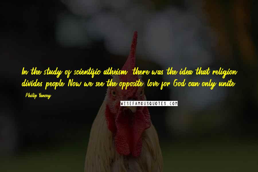 Philip Yancey Quotes: In the study of scientific atheism, there was the idea that religion divides people. Now we see the opposite: love for God can only unite.