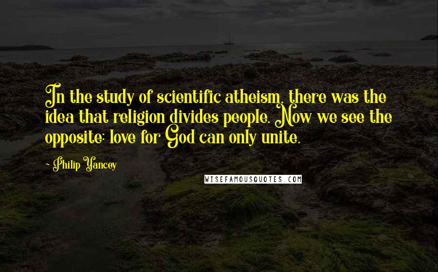 Philip Yancey Quotes: In the study of scientific atheism, there was the idea that religion divides people. Now we see the opposite: love for God can only unite.