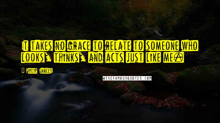 Philip Yancey Quotes: It takes no grace to relate to someone who looks, thinks, and acts just like me.