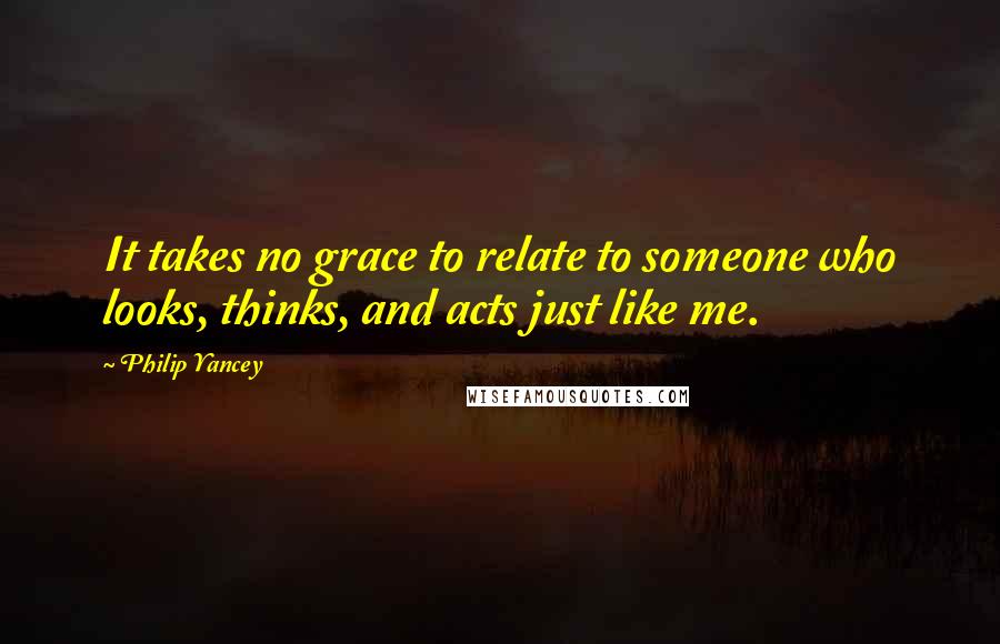 Philip Yancey Quotes: It takes no grace to relate to someone who looks, thinks, and acts just like me.