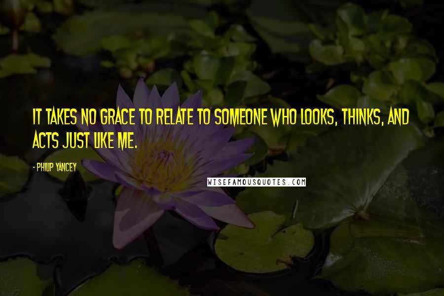 Philip Yancey Quotes: It takes no grace to relate to someone who looks, thinks, and acts just like me.
