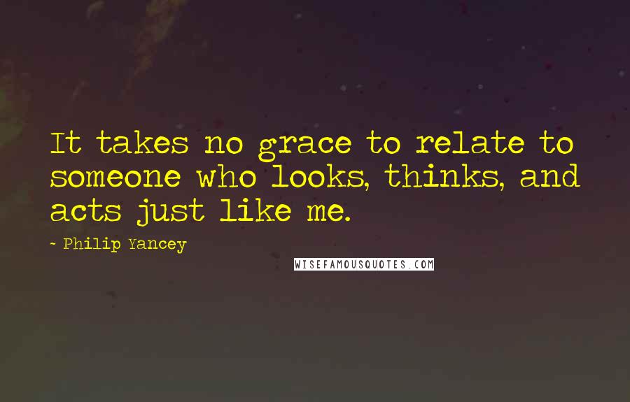 Philip Yancey Quotes: It takes no grace to relate to someone who looks, thinks, and acts just like me.