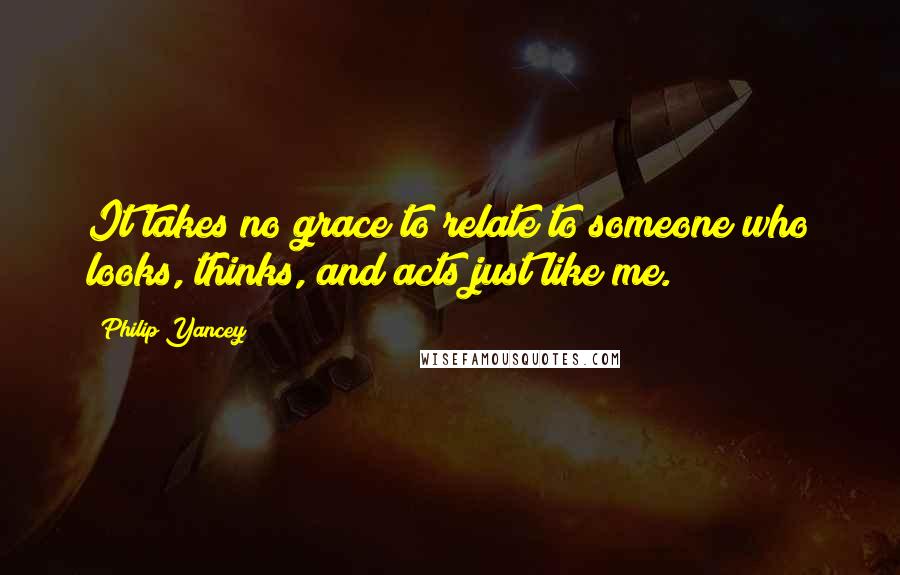 Philip Yancey Quotes: It takes no grace to relate to someone who looks, thinks, and acts just like me.