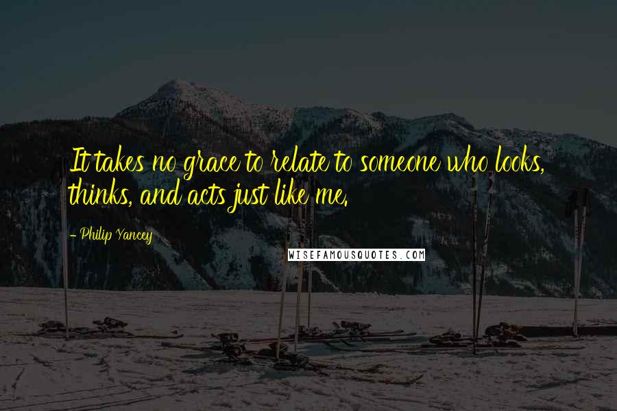 Philip Yancey Quotes: It takes no grace to relate to someone who looks, thinks, and acts just like me.