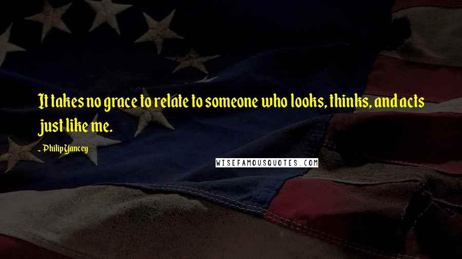 Philip Yancey Quotes: It takes no grace to relate to someone who looks, thinks, and acts just like me.