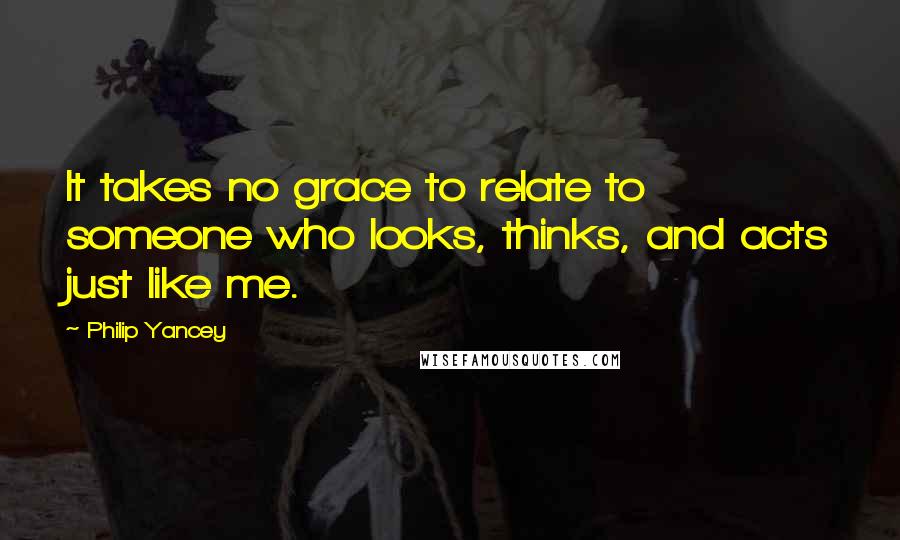 Philip Yancey Quotes: It takes no grace to relate to someone who looks, thinks, and acts just like me.