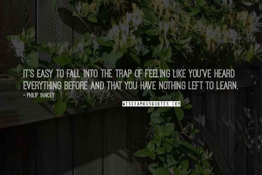 Philip Yancey Quotes: It's easy to fall into the trap of feeling like you've heard everything before and that you have nothing left to learn.