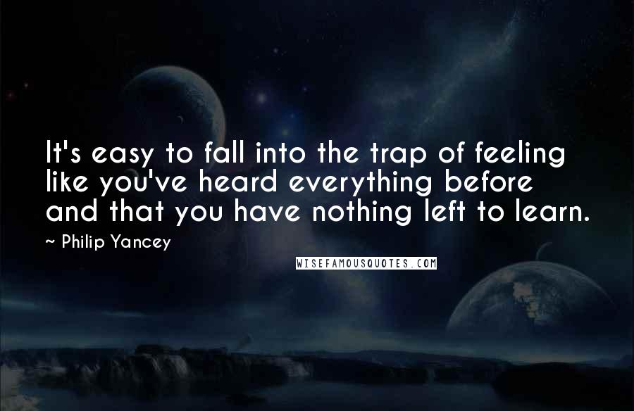 Philip Yancey Quotes: It's easy to fall into the trap of feeling like you've heard everything before and that you have nothing left to learn.