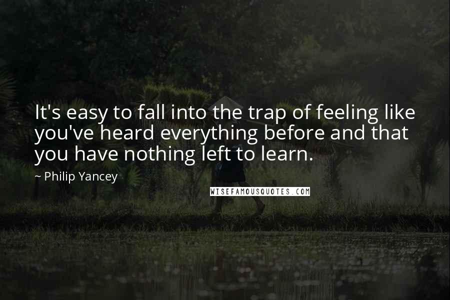 Philip Yancey Quotes: It's easy to fall into the trap of feeling like you've heard everything before and that you have nothing left to learn.
