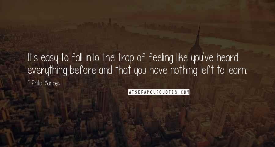 Philip Yancey Quotes: It's easy to fall into the trap of feeling like you've heard everything before and that you have nothing left to learn.