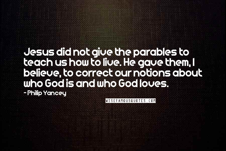 Philip Yancey Quotes: Jesus did not give the parables to teach us how to live. He gave them, I believe, to correct our notions about who God is and who God loves.