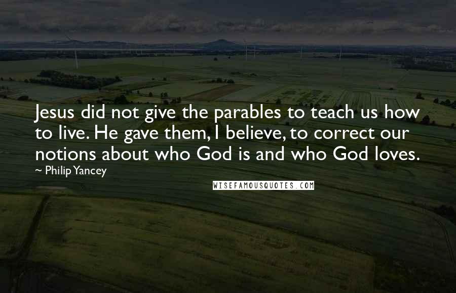 Philip Yancey Quotes: Jesus did not give the parables to teach us how to live. He gave them, I believe, to correct our notions about who God is and who God loves.