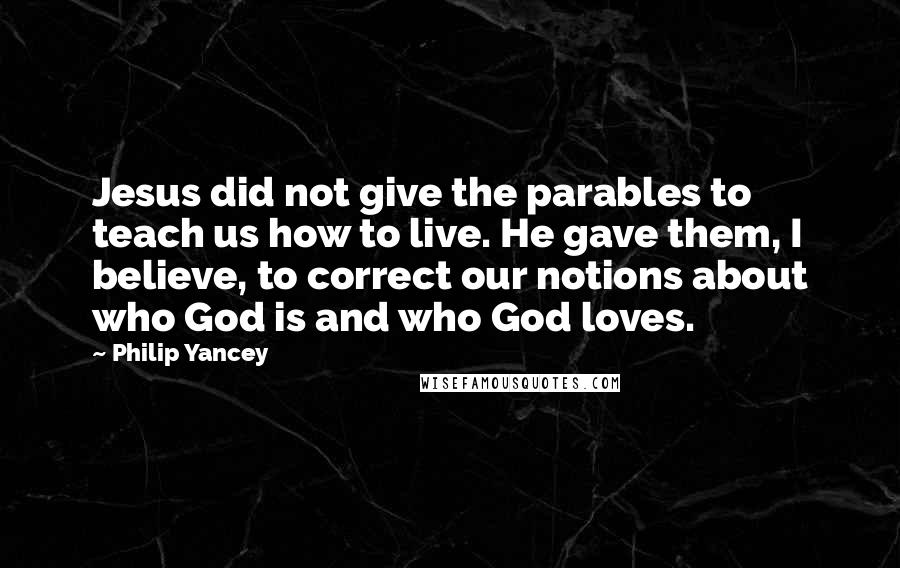 Philip Yancey Quotes: Jesus did not give the parables to teach us how to live. He gave them, I believe, to correct our notions about who God is and who God loves.