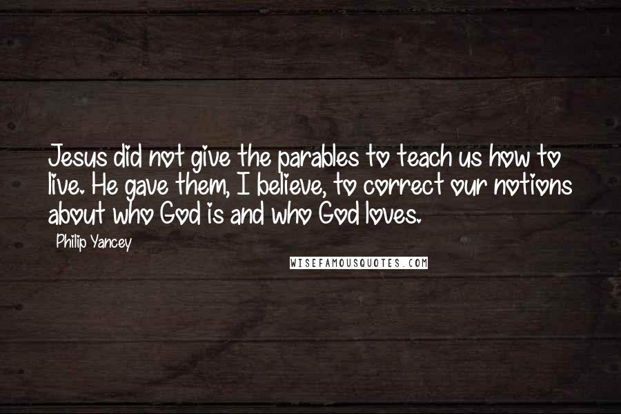 Philip Yancey Quotes: Jesus did not give the parables to teach us how to live. He gave them, I believe, to correct our notions about who God is and who God loves.