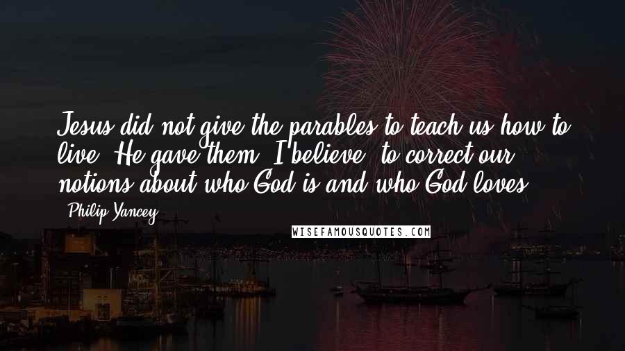 Philip Yancey Quotes: Jesus did not give the parables to teach us how to live. He gave them, I believe, to correct our notions about who God is and who God loves.