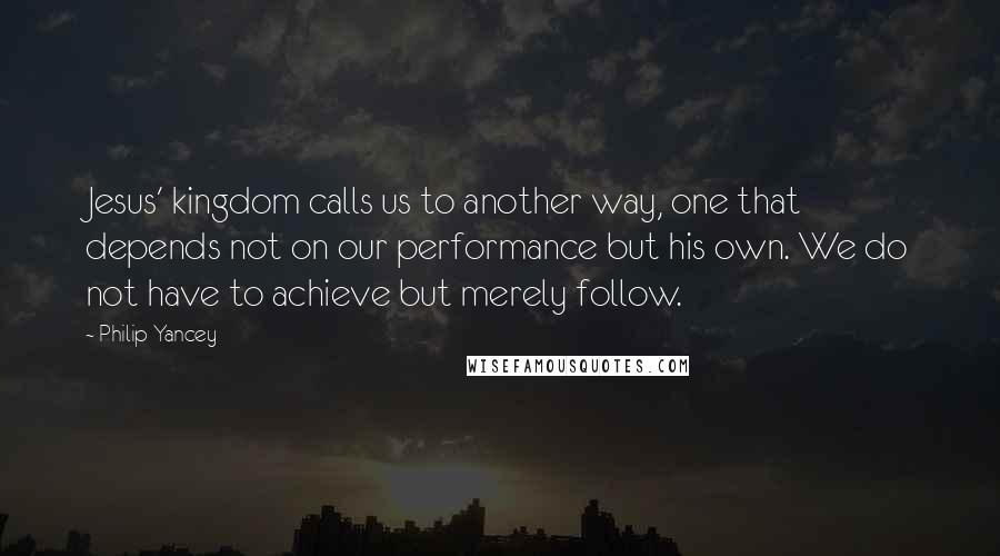 Philip Yancey Quotes: Jesus' kingdom calls us to another way, one that depends not on our performance but his own. We do not have to achieve but merely follow.