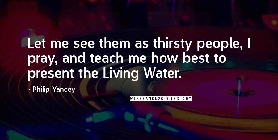 Philip Yancey Quotes: Let me see them as thirsty people, I pray, and teach me how best to present the Living Water.