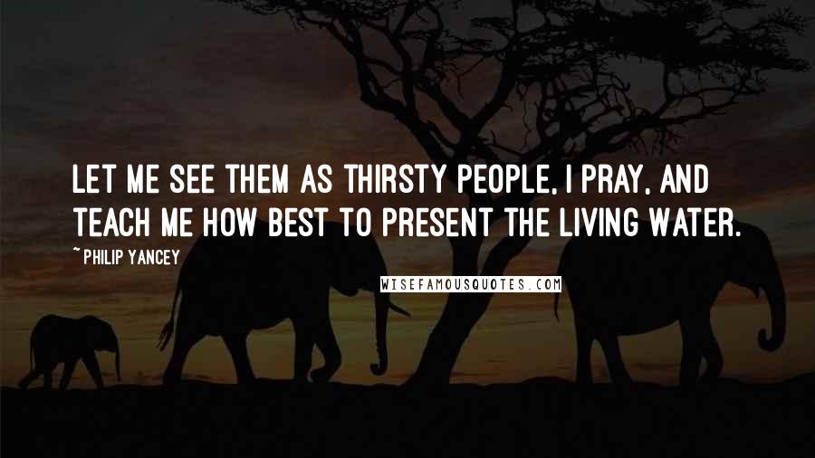 Philip Yancey Quotes: Let me see them as thirsty people, I pray, and teach me how best to present the Living Water.
