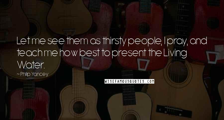 Philip Yancey Quotes: Let me see them as thirsty people, I pray, and teach me how best to present the Living Water.